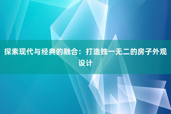 探索现代与经典的融合：打造独一无二的房子外观设计